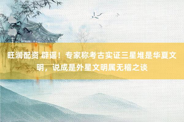 旺润配资 辟谣！专家称考古实证三星堆是华夏文明，说成是外星文明属无稽之谈