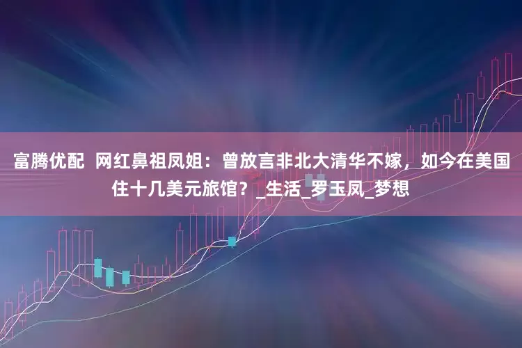 富腾优配  网红鼻祖凤姐：曾放言非北大清华不嫁，如今在美国住十几美元旅馆？_生活_罗玉凤_梦想