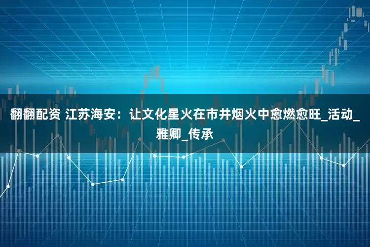 翻翻配资 江苏海安：让文化星火在市井烟火中愈燃愈旺_活动_雅卿_传承