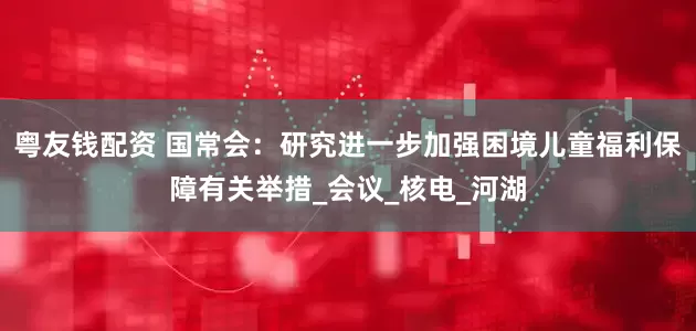粤友钱配资 国常会：研究进一步加强困境儿童福利保障有关举措_会议_核电_河湖