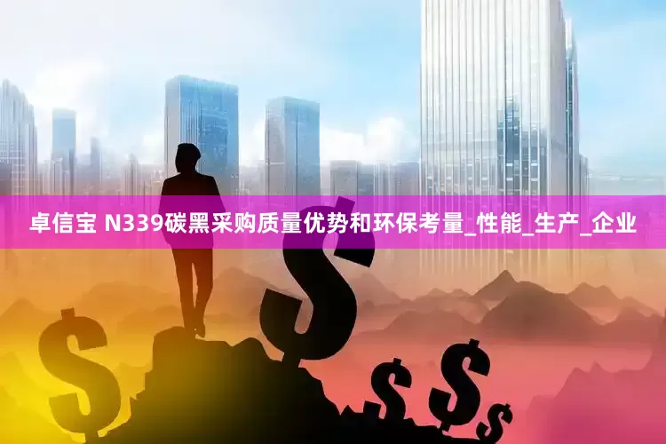 卓信宝 N339碳黑采购质量优势和环保考量_性能_生产_企业