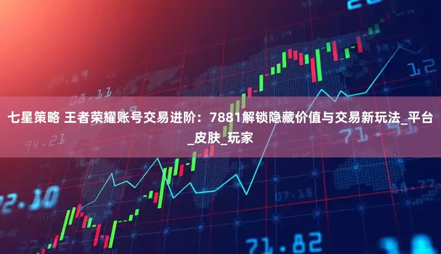 七星策略 王者荣耀账号交易进阶：7881解锁隐藏价值与交易新玩法_平台_皮肤_玩家