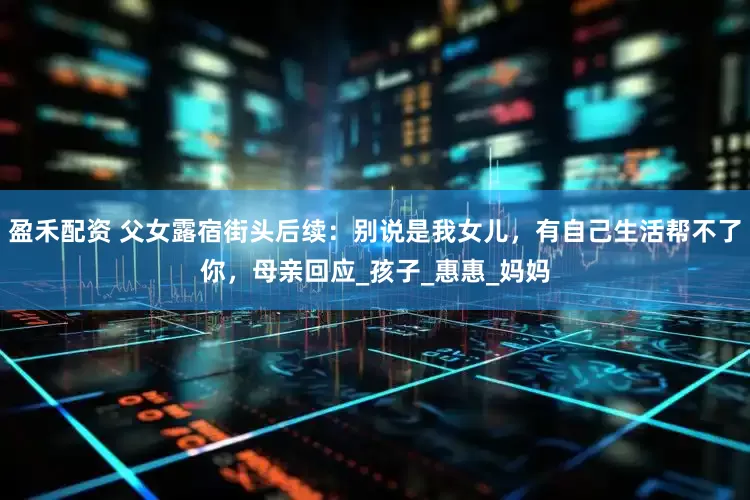 盈禾配资 父女露宿街头后续：别说是我女儿，有自己生活帮不了你，母亲回应_孩子_惠惠_妈妈