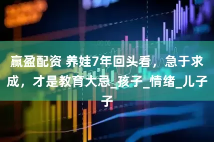 赢盈配资 养娃7年回头看，急于求成，才是教育大忌_孩子_情绪_儿子