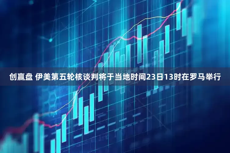 创赢盘 伊美第五轮核谈判将于当地时间23日13时在罗马举行