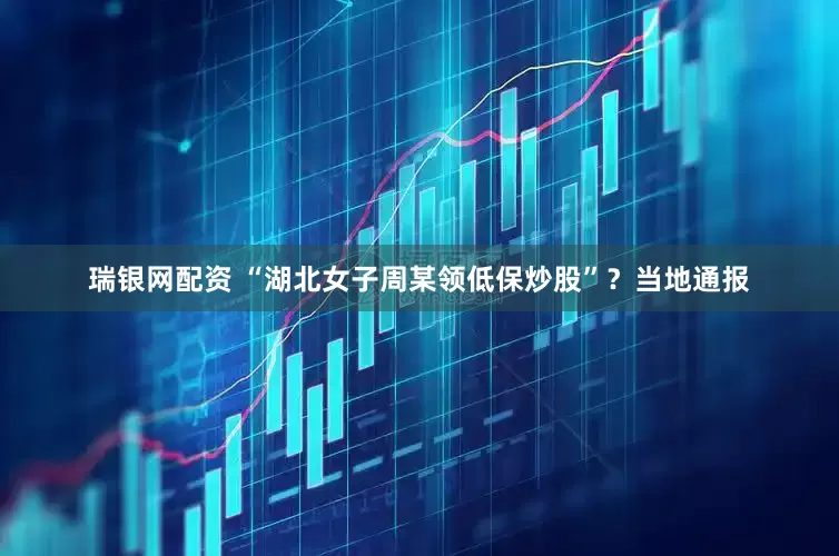 瑞银网配资 “湖北女子周某领低保炒股”？当地通报