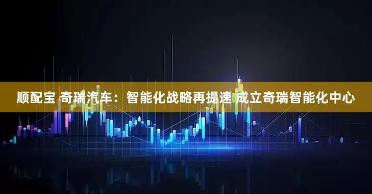 顺配宝 奇瑞汽车：智能化战略再提速 成立奇瑞智能化中心