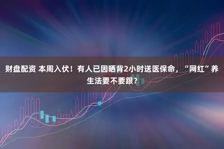 财盘配资 本周入伏！有人已因晒背2小时送医保命，“网红”养生法要不要跟？