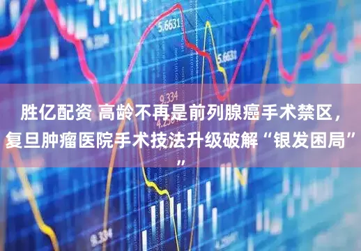 胜亿配资 高龄不再是前列腺癌手术禁区，复旦肿瘤医院手术技法升级破解“银发困局”