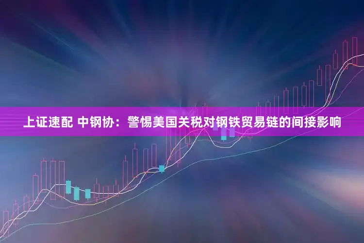 上证速配 中钢协：警惕美国关税对钢铁贸易链的间接影响