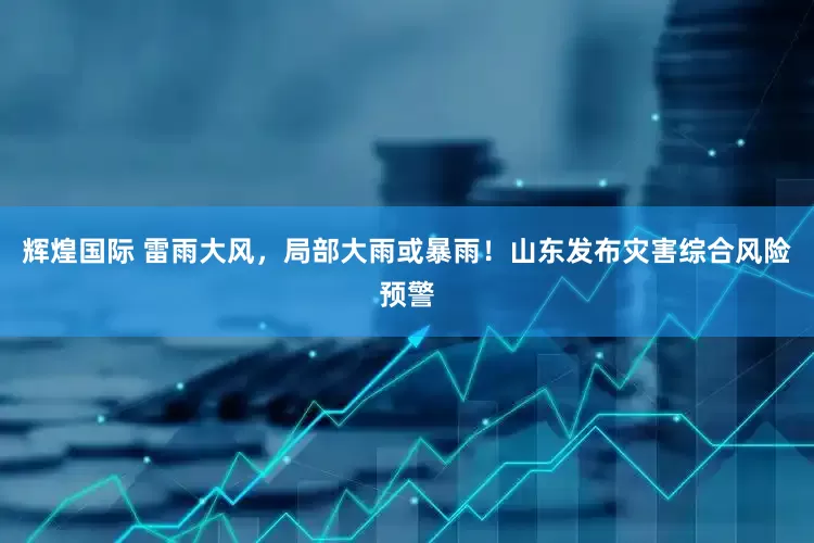 辉煌国际 雷雨大风，局部大雨或暴雨！山东发布灾害综合风险预警