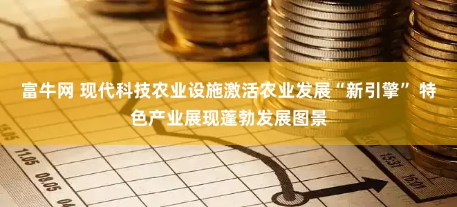 富牛网 现代科技农业设施激活农业发展“新引擎” 特色产业展现蓬勃发展图景