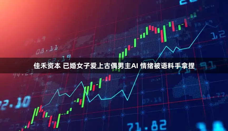 佳禾资本 已婚女子爱上古偶男主AI 情绪被语料手拿捏