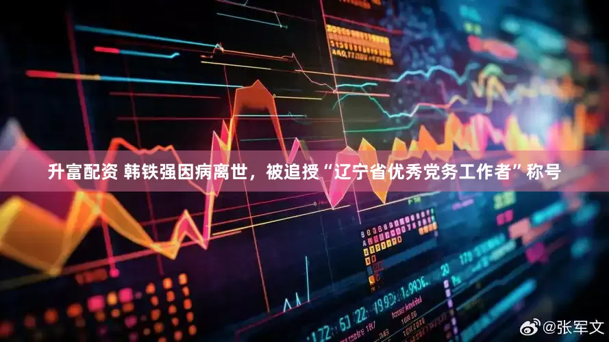 升富配资 韩铁强因病离世，被追授“辽宁省优秀党务工作者”称号