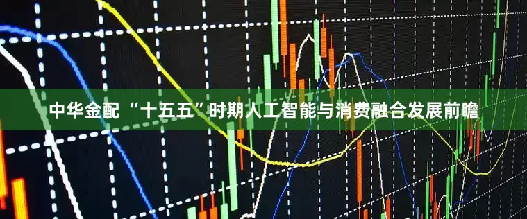 中华金配 “十五五”时期人工智能与消费融合发展前瞻