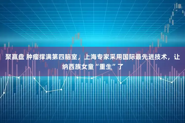 聚赢盘 肿瘤撑满第四脑室，上海专家采用国际最先进技术，让纳西族女童“重生”了