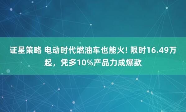 证星策略 电动时代燃油车也能火! 限时16.49万起，凭多10%产品力成爆款