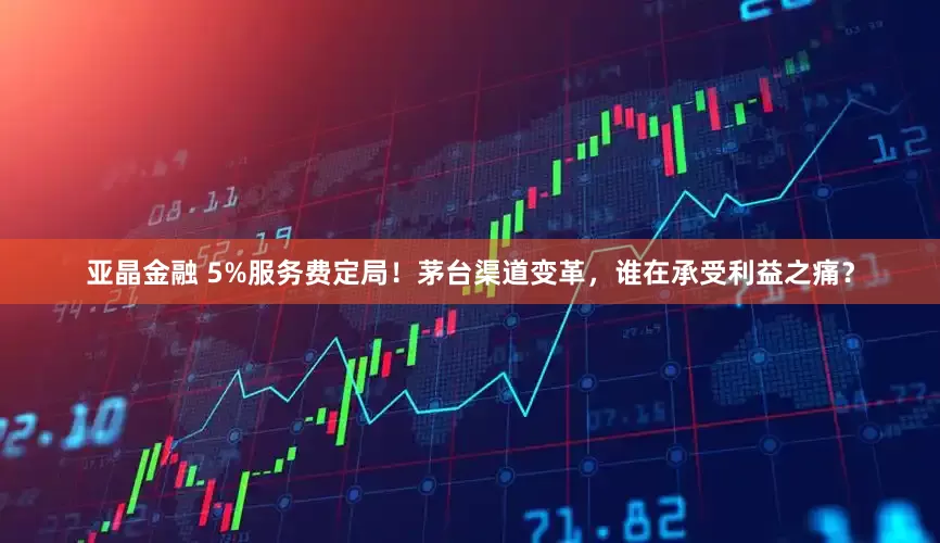 亚晶金融 5%服务费定局！茅台渠道变革，谁在承受利益之痛？